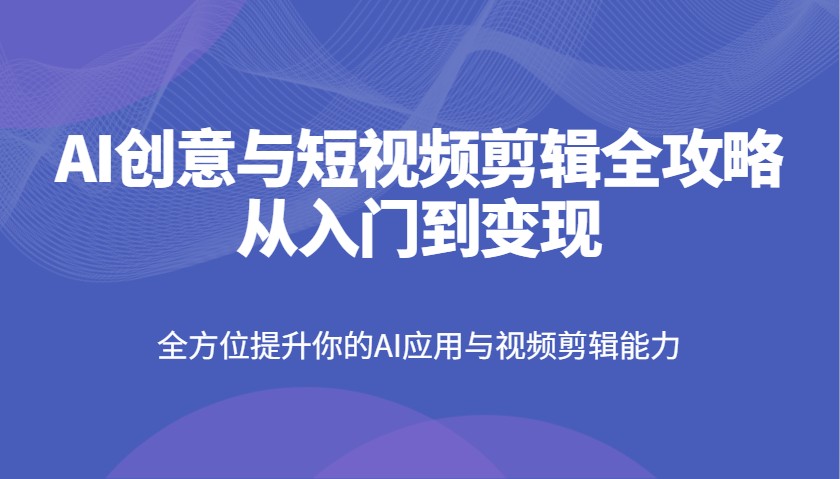 AI创意与短视频剪辑全攻略从入门到变现，全方位提升你的AI应用与视频剪辑能力-站源网