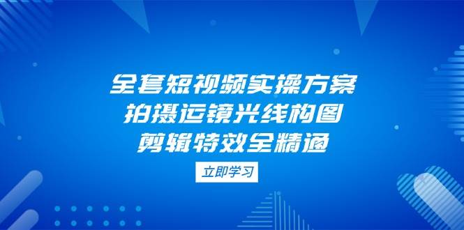 全套短视频实操方案，拍摄运镜光线构图，剪辑特效全精通-站源网