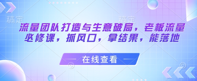 流量团队打造与生意破局，老板流量必修课，抓风口，拿结果，能落地-站源网