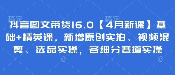 抖音图文带货16.0【4月新课】基础+精英课，新增原创实拍、视频混剪、选品实操，各细分赛道实操-站源网