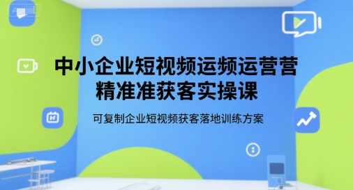中小企业短视频运营精准获客实操课，可复制企业短视频获客落地训练方案-站源网
