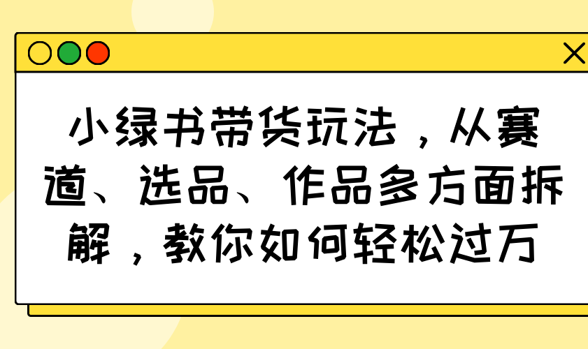小绿书带货玩法，从赛道、选品、作品多方面拆解，教你如何轻松过万-站源网